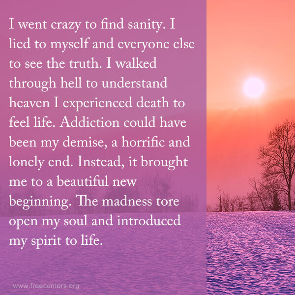 I went crazy to find sanity. I lied to myself and everyone else to see the truth. I walked through hell to understand heaven I experienced death to feel life. Addiction could have been my demise, a horrific and lonely end. Instead, it brought me to a beautiful new beginning. The madness tore open my soul and introduced my spirit to life.