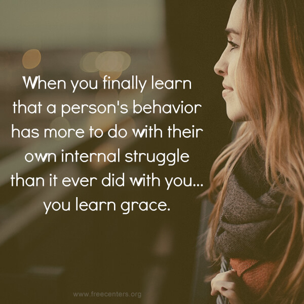 When you finally learn that a person's behavior has more to do with their own internal struggle than it ever did with you... you learn grace.