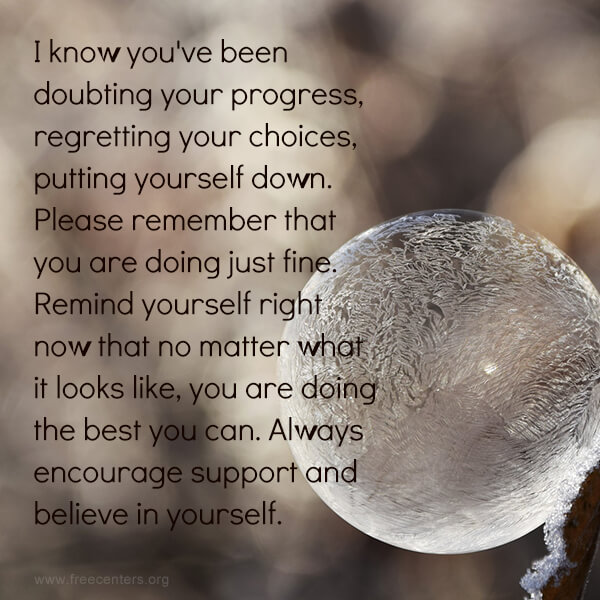 I know you've been doubting your progress, regretting your choices, putting yourself down. Please remember that you are doing just fine. Remind yourself right now that no matter what it looks like, you are doing the best you can. Always encourage support and believe in yourself.