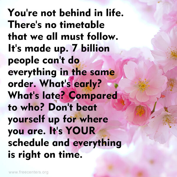 You're not behind in life. There's no timetable that we all must follow. It's made up. 7 billion people can't do everything in the same order. What's early? What's late? Compared to who? Don't beat yourself up for where you are. It's YOUR schedule and everything is right on time.