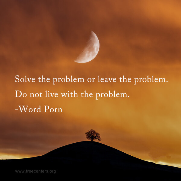 Solve the problem or leave the problem. Do not live with the problem.