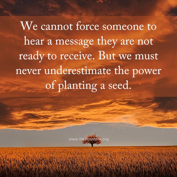 We cannot force someone to hear a message they are not ready to receive. But we must never underestimate the power of planting a seed.