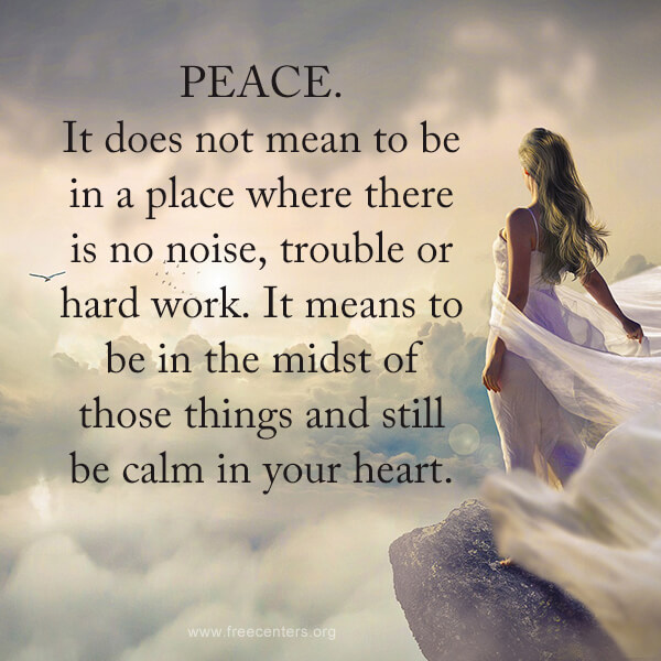 Peace. It does not mean to be in a place where there is no noise, trouble or hard work. It means to be in the midst of those things and still be calm in your heart.