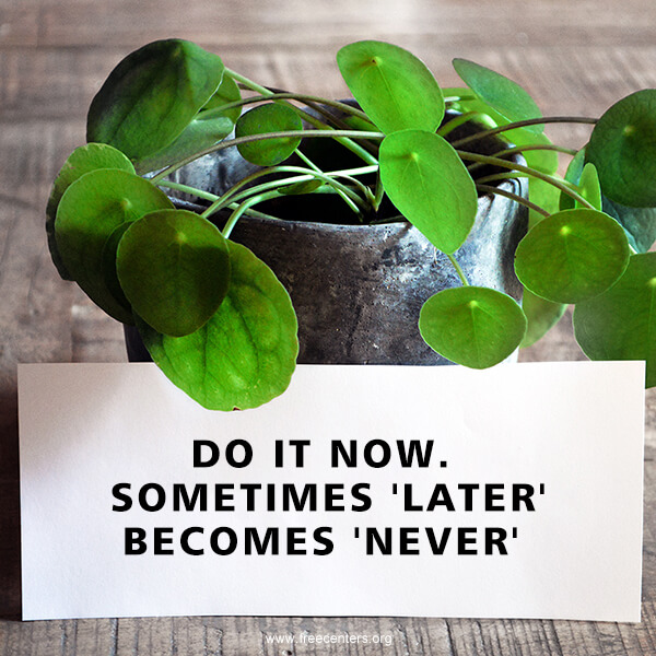 DO IT NOW. SOMETIMES 'LATER' BECOMES 'NEVER'.