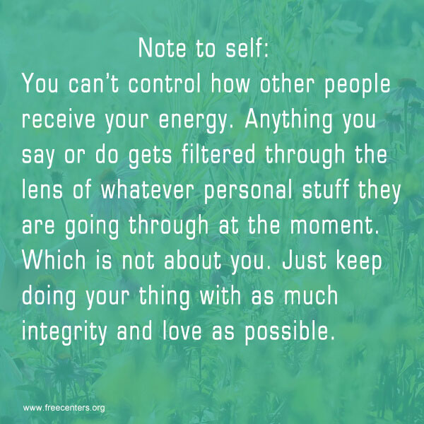 Note to self: You can't control how other people receive your energy. Anything you say or do gets filtered through the lens of whatever personal stuff they are going through at the moment. Which is not about you. Just keep doing your thing with as much integrity and love as possible.