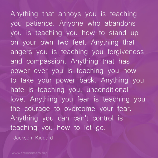 Anything that annoys you is teaching you patience. Anyone who abandons you is teaching you how to stand up on your own two feet. Anything that angers you is teaching you forgiveness and compassion. Anything that has power over you is teaching you how to take your power back. Anything you hate is teaching you, unconditional love. Anything you fear is teaching you the courage to overcome your fear. Anything you can can't control is teaching you how to let go.