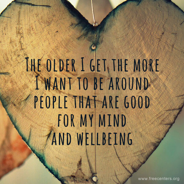 The older I get the more I want to be around people that are good for my mind and wellbeing.