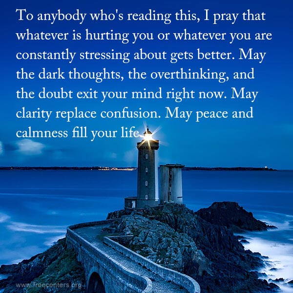 To anybody who's reading this, I pray that whatever is hurting you or whatever you are constantly stressing about gets better. May the dark thoughts, the overthinking, and the doubt exit your mind right now. May clarity replace confusion. May peace and calmness fill your life.