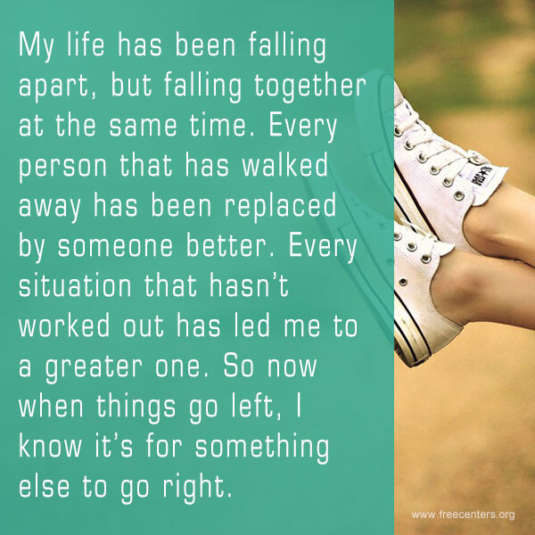 My life has been falling apart, but falling together at the same time. Every person that has walked away has been replaced by someone better. Every situation that hasn't worked out has led me to a greater one. So now when things go left, I know it's for something else to go right.
