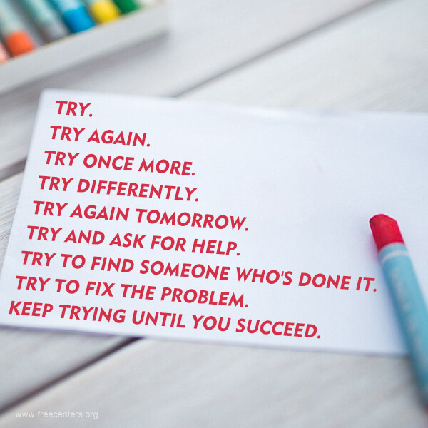 TRY. TRY AGAIN. TRY ONCE MORE. TRY DIFFERENTLY. TRY AGAIN TOMORROW. TRY AND ASK FOR HELP. TRY TO FIND SOMEONE WHO'S DONE IT. TRY TO FIX THE PROBLEM. KEEP TRYING UNTIL YOU SUCCEED.