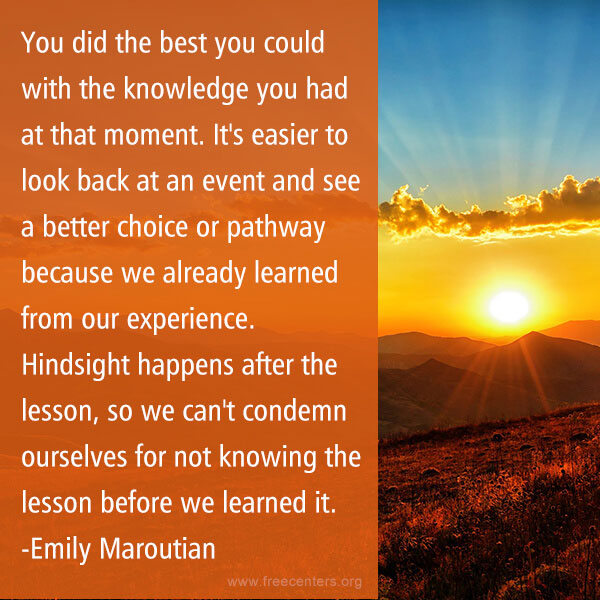 You did the best you could with the knowledge you had at that moment. It's easier to look back at an event and see a better choice or pathway because we already learned from our experience. Hindsight happens after the lesson, so we can't condemn ourselves for not knowing the lesson before we learned it.