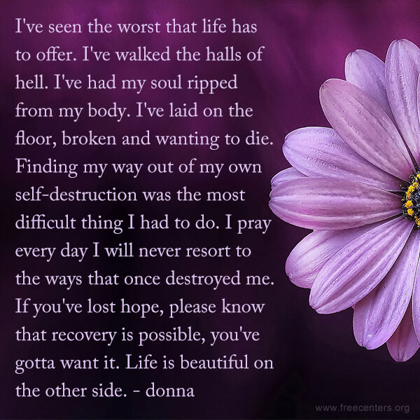 I've seen the worst that life has to offer. I've walked the halls of hell. I've had my soul ripped from my body. I've laid on the floor, broken and wanting to die. Finding my way out of my own self-destruction was the most difficult thing I had to do. I pray every day I will never resort to the ways that once destroyed me. If you've lost hope, please know that recovery is possible, you've gotta want it. Life is beautiful on the other side.