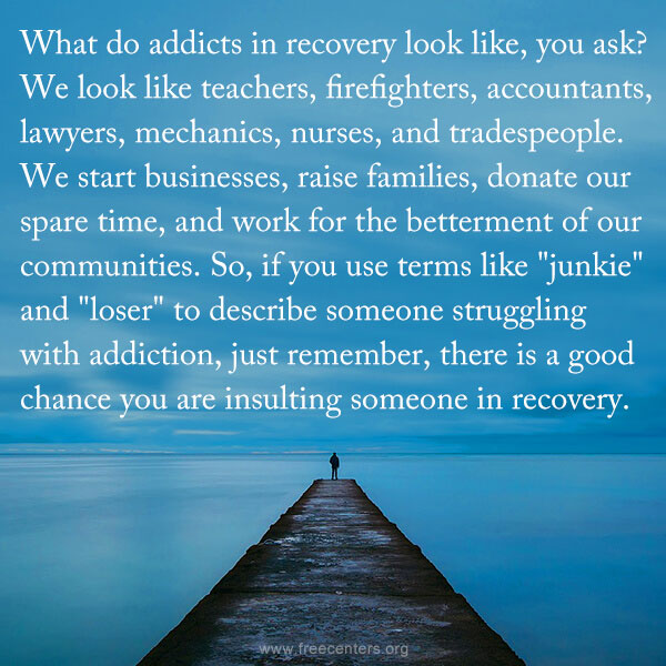 What do addicts in recovery look like, you ask? We look like teachers, firefighters, accountants, lawyers, mechanics, nurses, and tradespeople. We start businesses, raise families, donate our spare time, and work for the betterment of our communities. So, if you use terms like "junkie" and "loser" to describe someone struggling with addiction, just remember, there is a good chance you are insulting someone in recovery.