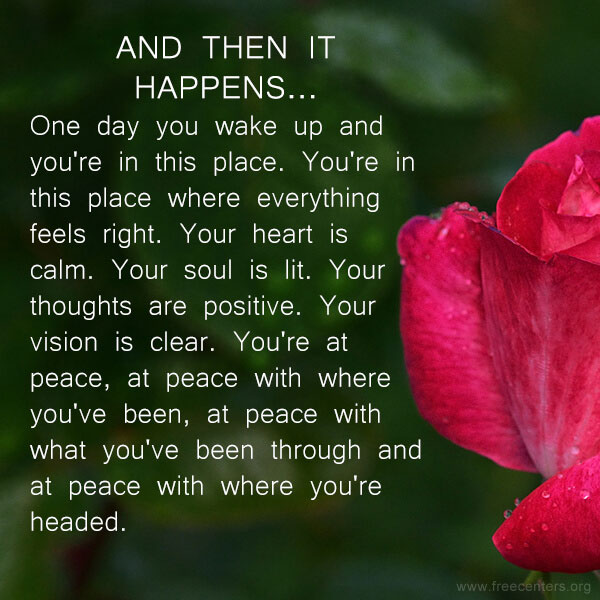 And then it happens...One day you wake up and you're in this place. You're in this place where everything feels right. Your heart is calm. Your soul is lit. Your thoughts are positive. Your vision is clear. You're at peace, at peace with where you've been, at peace with what you've been through and at peace with where you're headed.