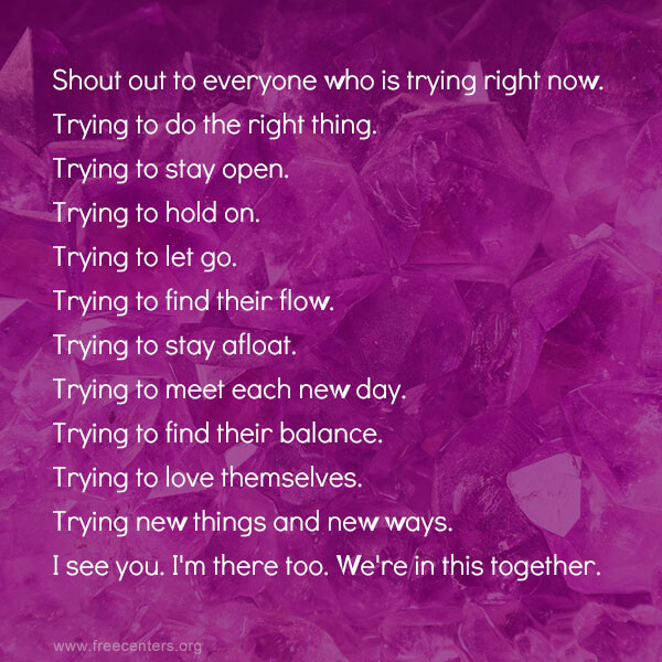 Shout out to everyone who is trying right now. Trying to do the right thing. Trying to stay open. Trying to hold on. Trying to let go Trying to find their flow. Trying to stay afloat Trying to meet each new day. Trying to find their balance. Trying to love themselves. Trying new things and new ways. I see you. I'm there too. We're in this together.
